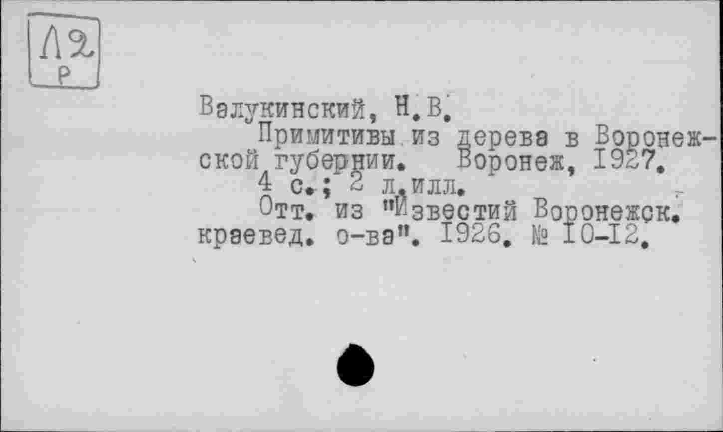 ﻿
Вэлукинский, н.В.
Примитивы.из дерева в Воронежской губернии. Воронеж, 1937.
4 с.-; 2 л.илл.
Отт. ИЗ ’’Известий Воронежск.
краевед, о-ва”. 1926, № 10-12.